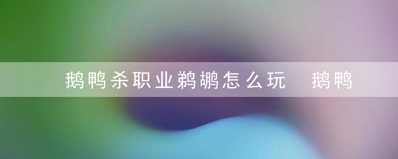 鹅鸭杀职业鹈鹕怎么玩 鹅鸭杀所有职业玩法介绍